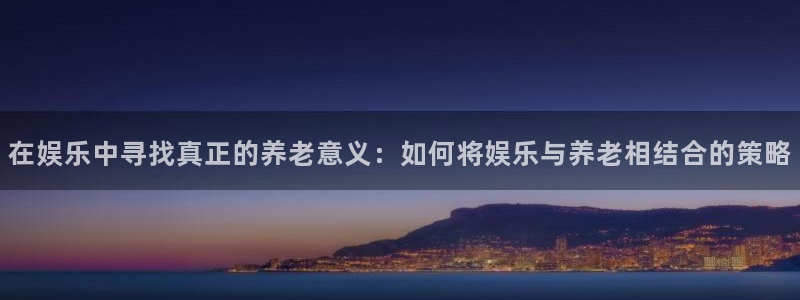 顺盈娱乐：在娱乐中寻找真正的养老意义：如何将娱乐与养老相结合的策略
